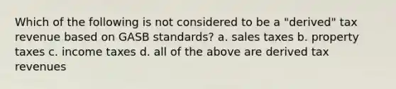 Which of the following is not considered to be a "derived" tax revenue based on GASB standards? a. sales taxes b. property taxes c. income taxes d. all of the above are derived tax revenues