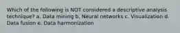 Which of the following is NOT considered a descriptive analysis technique? a. Data mining b. Neural networks c. Visualization d. Data fusion e. Data harmonization