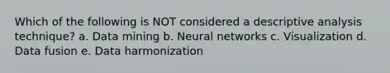 Which of the following is NOT considered a descriptive analysis technique? a. Data mining b. Neural networks c. Visualization d. Data fusion e. Data harmonization