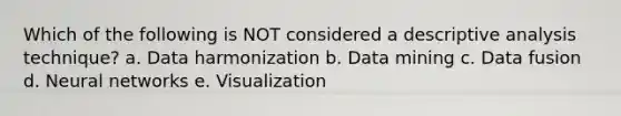 Which of the following is NOT considered a descriptive analysis technique? a. Data harmonization b. Data mining c. Data fusion d. Neural networks e. Visualization