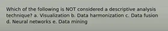 Which of the following is NOT considered a descriptive analysis technique? a. Visualization b. Data harmonization c. Data fusion d. Neural networks e. Data mining