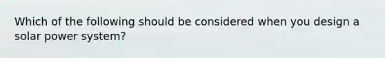 Which of the following should be considered when you design a solar power system?