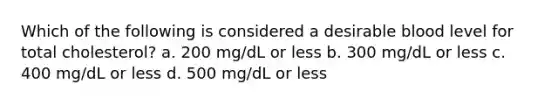 Which of the following is considered a desirable blood level for total cholesterol? a. 200 mg/dL or less b. 300 mg/dL or less c. 400 mg/dL or less d. 500 mg/dL or less