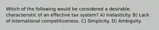 Which of the following would be considered a desirable characteristic of an effective tax system? A) Inelasticity. B) Lack of international competitiveness. C) Simplicity. D) Ambiguity.