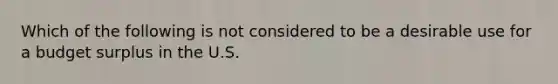 Which of the following is not considered to be a desirable use for a budget surplus in the U.S.