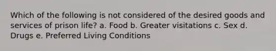 Which of the following is not considered of the desired goods and services of prison life? a. Food b. Greater visitations c. Sex d. Drugs e. Preferred Living Conditions