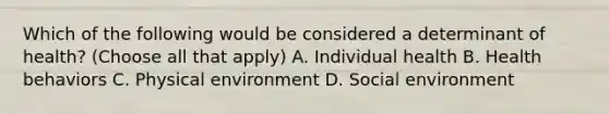 Which of the following would be considered a determinant of health? (Choose all that apply) A. Individual health B. Health behaviors C. Physical environment D. Social environment