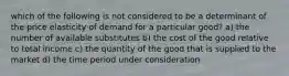 which of the following is not considered to be a determinant of the price elasticity of demand for a particular good? a) the number of available substitutes b) the cost of the good relative to total income c) the quantity of the good that is supplied to the market d) the time period under consideration