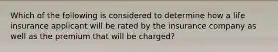 Which of the following is considered to determine how a life insurance applicant will be rated by the insurance company as well as the premium that will be charged?