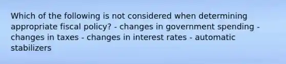 Which of the following is not considered when determining appropriate fiscal policy? - changes in government spending - changes in taxes - changes in interest rates - automatic stabilizers