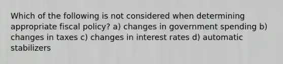 Which of the following is not considered when determining appropriate fiscal policy? a) changes in government spending b) changes in taxes c) changes in interest rates d) automatic stabilizers