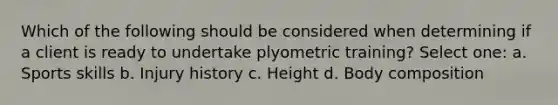 Which of the following should be considered when determining if a client is ready to undertake plyometric training? Select one: a. Sports skills b. Injury history c. Height d. Body composition