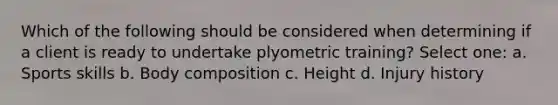 Which of the following should be considered when determining if a client is ready to undertake plyometric training? Select one: a. Sports skills b. Body composition c. Height d. Injury history