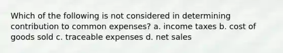 Which of the following is not considered in determining contribution to common expenses? a. income taxes b. cost of goods sold c. traceable expenses d. net sales