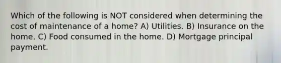 Which of the following is NOT considered when determining the cost of maintenance of a home? A) Utilities. B) Insurance on the home. C) Food consumed in the home. D) Mortgage principal payment.