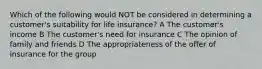 Which of the following would NOT be considered in determining a customer's suitability for life insurance? A The customer's income B The customer's need for insurance C The opinion of family and friends D The appropriateness of the offer of insurance for the group