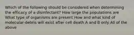 Which of the following should be considered when determining the efficacy of a disinfectant? How large the populations are What type of organisms are present How and what kind of molecular debris will exist after cell death A and B only All of the above