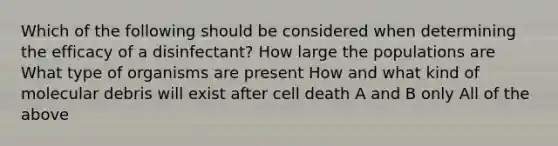 Which of the following should be considered when determining the efficacy of a disinfectant? How large the populations are What type of organisms are present How and what kind of molecular debris will exist after cell death A and B only All of the above