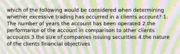 which of the following would be considered when determining whether excessive trading has occurred in a clients account? 1. The number of years the account has been operated 2.the performance of the account in comparison to other clients accounts 3.the size of companies issuing securities 4.the nature of the clients financial objectives