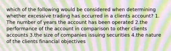 which of the following would be considered when determining whether excessive trading has occurred in a clients account? 1. The number of years the account has been operated 2.the performance of the account in comparison to other clients accounts 3.the size of companies issuing securities 4.the nature of the clients financial objectives