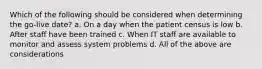 Which of the following should be considered when determining the go-live date? a. On a day when the patient census is low b. After staff have been trained c. When IT staff are available to monitor and assess system problems d. All of the above are considerations