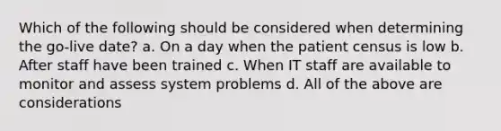 Which of the following should be considered when determining the go-live date? a. On a day when the patient census is low b. After staff have been trained c. When IT staff are available to monitor and assess system problems d. All of the above are considerations