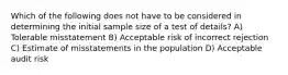 Which of the following does not have to be considered in determining the initial sample size of a test of details? A) Tolerable misstatement B) Acceptable risk of incorrect rejection C) Estimate of misstatements in the population D) Acceptable audit risk