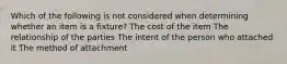 Which of the following is not considered when determining whether an item is a fixture? The cost of the item The relationship of the parties The intent of the person who attached it The method of attachment