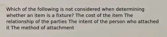 Which of the following is not considered when determining whether an item is a fixture? The cost of the item The relationship of the parties The intent of the person who attached it The method of attachment