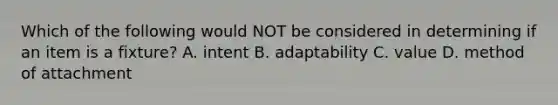 Which of the following would NOT be considered in determining if an item is a fixture? A. intent B. adaptability C. value D. method of attachment