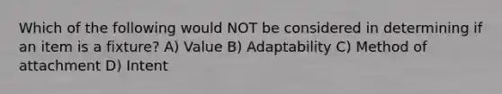 Which of the following would NOT be considered in determining if an item is a fixture? A) Value B) Adaptability C) Method of attachment D) Intent