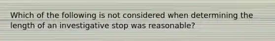 Which of the following is not considered when determining the length of an investigative stop was reasonable?