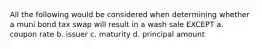 All the following would be considered when determining whether a muni bond tax swap will result in a wash sale EXCEPT a. coupon rate b. issuer c. maturity d. principal amount