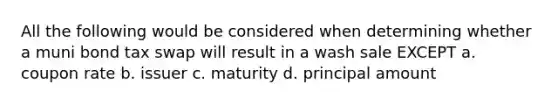 All the following would be considered when determining whether a muni bond tax swap will result in a wash sale EXCEPT a. coupon rate b. issuer c. maturity d. principal amount