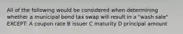 All of the following would be considered when determining whether a municipal bond tax swap will result in a "wash sale" EXCEPT: A coupon rate B issuer C maturity D principal amount