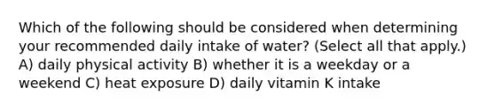 Which of the following should be considered when determining your recommended daily intake of water? (Select all that apply.) A) daily physical activity B) whether it is a weekday or a weekend C) heat exposure D) daily vitamin K intake