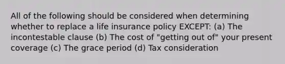 All of the following should be considered when determining whether to replace a life insurance policy EXCEPT: (a) The incontestable clause (b) The cost of "getting out of" your present coverage (c) The grace period (d) Tax consideration