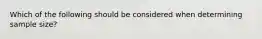 Which of the following should be considered when determining sample size?