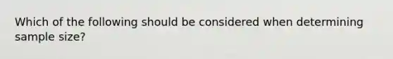 Which of the following should be considered when determining sample size?