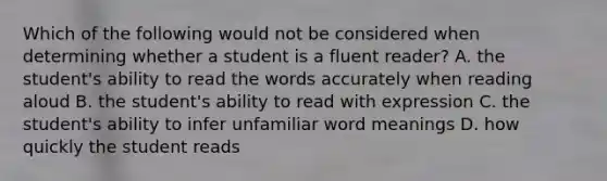 Which of the following would not be considered when determining whether a student is a fluent reader? A. the student's ability to read the words accurately when reading aloud B. the student's ability to read with expression C. the student's ability to infer unfamiliar word meanings D. how quickly the student reads