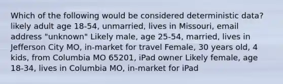 Which of the following would be considered deterministic data? likely adult age 18-54, unmarried, lives in Missouri, email address "unknown" Likely male, age 25-54, married, lives in Jefferson City MO, in-market for travel Female, 30 years old, 4 kids, from Columbia MO 65201, iPad owner Likely female, age 18-34, lives in Columbia MO, in-market for iPad