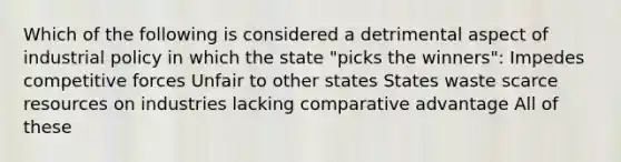 Which of the following is considered a detrimental aspect of industrial policy in which the state "picks the winners": Impedes competitive forces Unfair to other states States waste scarce resources on industries lacking comparative advantage All of these