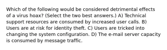 Which of the following would be considered detrimental effects of a virus hoax? (Select the two best answers.) A) Technical support resources are consumed by increased user calls. B) Users are at risk for identity theft. C) Users are tricked into changing the system configuration. D) The e-mail server capacity is consumed by message traffic.