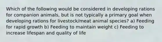 Which of the following would be considered in developing rations for companion animals, but is not typically a primary goal when developing rations for livestock/meat animal species? a) Feeding for rapid growth b) Feeding to maintain weight c) Feeding to increase lifespan and quality of life