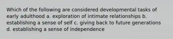 Which of the following are considered developmental tasks of early adulthood a. exploration of intimate relationships b. establishing a sense of self c. giving back to future generations d. establishing a sense of independence