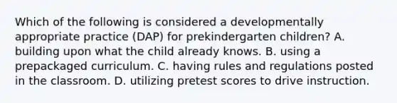 Which of the following is considered a developmentally appropriate practice (DAP) for prekindergarten children? A. building upon what the child already knows. B. using a prepackaged curriculum. C. having rules and regulations posted in the classroom. D. utilizing pretest scores to drive instruction.