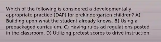 Which of the following is considered a developmentally appropriate practice (DAP) for prekindergarten children? A) Building upon what the student already knows. B) Using a prepackaged curriculum. C) Having rules ad regulations posted in the classroom. D) Utilizing pretest scores to drive instruction.