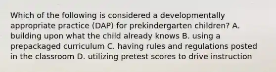 Which of the following is considered a developmentally appropriate practice (DAP) for prekindergarten children? A. building upon what the child already knows B. using a prepackaged curriculum C. having rules and regulations posted in the classroom D. utilizing pretest scores to drive instruction