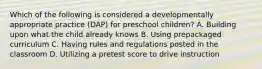 Which of the following is considered a developmentally appropriate practice (DAP) for preschool children? A. Building upon what the child already knows B. Using prepackaged curriculum C. Having rules and regulations posted in the classroom D. Utilizing a pretest score to drive instruction