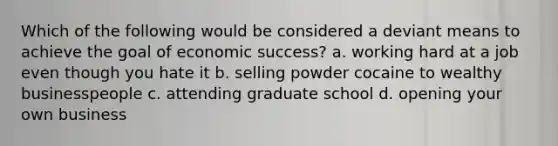 Which of the following would be considered a deviant means to achieve the goal of economic success? a. working hard at a job even though you hate it b. selling powder cocaine to wealthy businesspeople c. attending graduate school d. opening your own business